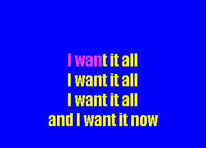 I want it all

I want it all
I want it all
and I want it NOW