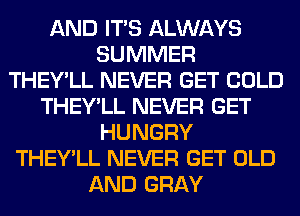 AND ITS ALWAYS
SUMMER
THEY'LL NEVER GET COLD
THEY'LL NEVER GET
HUNGRY
THEY'LL NEVER GET OLD
AND GRAY