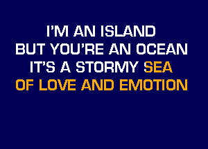 I'M AN ISLAND
BUT YOU'RE AN OCEAN
ITS A STORMY SEA
OF LOVE AND EMOTION