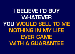 I BELIEVE I'D BUY
WHATEVER
YOU WOULD SELL TO ME
NOTHING IN MY LIFE
EVER CAME
WITH A GUARANTEE