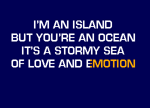 I'M AN ISLAND
BUT YOU'RE AN OCEAN
ITS A STORMY SEA
OF LOVE AND EMOTION