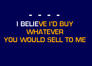 I BELIEVE I'D BUY
WHATEVER
YOU WOULD SELL TO ME
