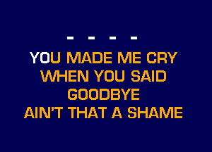 YOU MADE ME CRY
WHEN YOU SAID
GOODBYE
AIMT THAT A SHAME