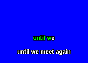 until we

until we meet again