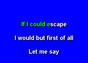 If I could escape

I would but first of all

Let me say