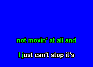not movin' at all and

ljust can't stop it's
