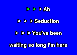 ta ta Ah
t'Seduction

You've been

waiting so long Pm here