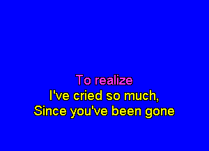 To realize
I've cried so much,
Since you've been gone