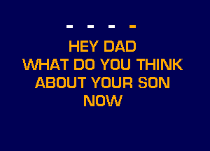 HEY DAD
UVHAT DO YOU THINK

ABOUT YOUR SON
NOW