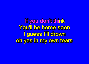 lfyou don't think
You'll be home soon

I guess I'll drown
oh yes in my own tears