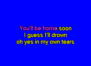 You'll be home soon

I guess I'll drown
oh yes in my own tears
