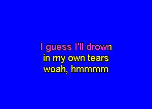 I guess I'll drown

in my own tears
woah, hmmmm