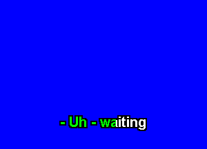 - Uh - waiting