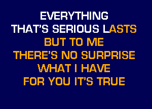 EVERYTHING
THAT'S SERIOUS LASTS
BUT TO ME
THERE'S N0 SURPRISE
WHAT I HAVE
FOR YOU ITS TRUE