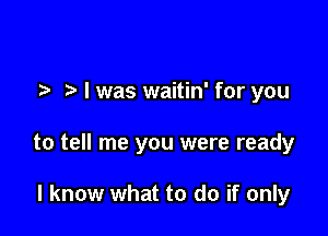 .5. o l was waitin' for you

to tell me you were ready

I know what to do if only