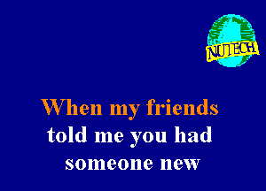 W hen my friends
told me you had
someone new