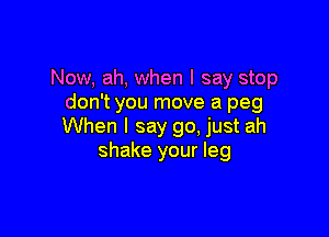 Now, ah, when I say stop
don't you move a peg

When I say go, just ah
shake your leg