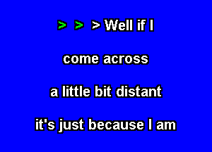 r3 r'Wellifl
come across

a little bit distant

it's just because I am