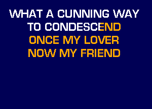 WHAT A CUNNING WAY
TO CONDESCEND
ONCE MY LOVER
NOW MY FRIEND