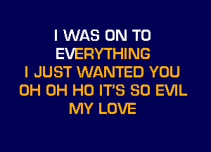 I WAS ON TO
EVERYTHING
I JUST WANTED YOU

0H OH HO IT'S SO EVIL
MY LOVE