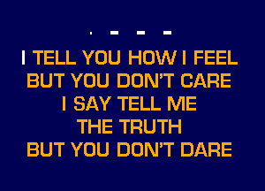 I TELL YOU HOWI FEEL
BUT YOU DON'T CARE
I SAY TELL ME
THE TRUTH
BUT YOU DON'T DARE