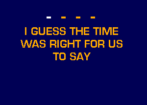I GUESS THE TIME
WAS RIGHT FOR US

TO SAY