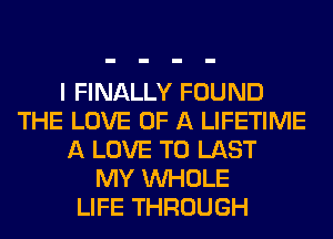 I FINALLY FOUND
THE LOVE OF A LIFETIME
A LOVE TO LAST
MY WHOLE
LIFE THROUGH