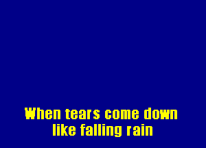 When tears come 00H
like falling rain