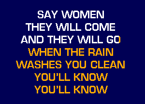 SAY WOMEN
THEY VVlLL COME
AND THEY WILL GO
WHEN THE RAIN
WASHES YOU CLEAN
YOU'LL KNOW
YOU'LL KNOW