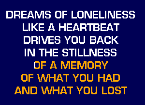 DREAMS 0F LONELINESS
LIKE A HEARTBEAT
DRIVES YOU BACK
IN THE STILLNESS

OF A MEMORY
OF WHAT YOU HAD
AND WHAT YOU LOST