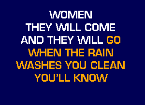 WOMEN
THEY VVlLL COME
AND THEY WILL GO
WHEN THE RAIN
WASHES YOU CLEAN
YOU'LL KNOW