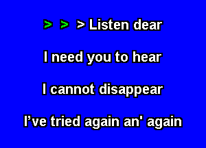 r) t. Listen dear
I need you to hear

I cannot disappear

We tried again an' again