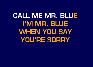 CALL ME MR. BLUE
I'M MR. BLUE
WHEN YOU SAY

YOU'RE SORRY