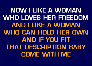 NOW I LIKE A WOMAN
WHO LOVES HER FREEDOM
AND I LIKE A WOMAN
WHO CAN HOLD HER OWN
AND IF YOU FIT
THAT DESCRIPTION BABY
COME WITH ME