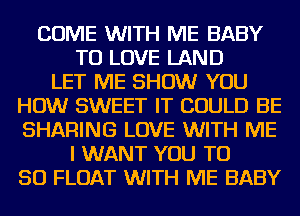 COME WITH ME BABY
TO LOVE LAND
LET ME SHOW YOU
HOW SWEET IT COULD BE
SHARING LOVE WITH ME
I WANT YOU TO
50 FLOAT WITH ME BABY