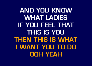 AND YOU KNOW
WHAT LADIES
IF YOU FEEL THAT
THIS IS YOU
THEN THIS IS WHAT
I WANT YOU TO DO

OOH YEAH l