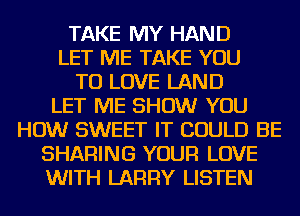 TAKE MY HAND
LET ME TAKE YOU
TO LOVE LAND
LET ME SHOW YOU
HOW SWEET IT COULD BE
SHARING YOUR LOVE
WITH LARRY LISTEN