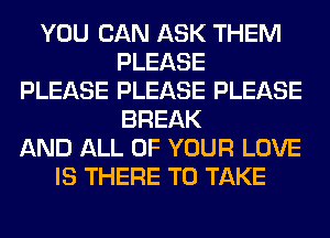 YOU CAN ASK THEM
PLEASE
PLEASE PLEASE PLEASE
BREAK
AND ALL OF YOUR LOVE
IS THERE TO TAKE