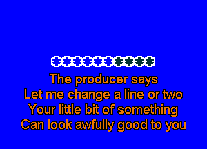 W

The producer says
Let me change a line or two
Your little bit of something

Can look awfully good to you I