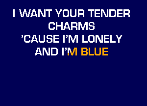 I WANT YOUR TENDER
CHARMS
'CAUSE I'M LONELY
AND PM BLUE