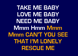 TAKE ME BABY
LOVE ME BABY
NEED ME BABY
Mmm Hmm Mmm
Mmm CAN'T YOU SEE
THAT I'M LONELY

RESCUE ME I