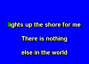 lights up the shore for me

There is nothing

else in the world