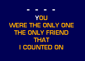 YOU
WERE THE ONLY ONE
THE ONLY FRIEND
THAT
I COUNTED 0N