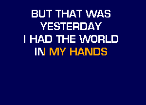 BUT THAT WAS
YESTERDAY
I HAD THE WORLD
IN MY HANDS