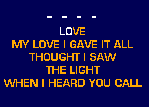 LOVE
MY LOVE I GAVE IT ALL
THOUGHT I SAW
THE LIGHT
INHEN I HEARD YOU CALL