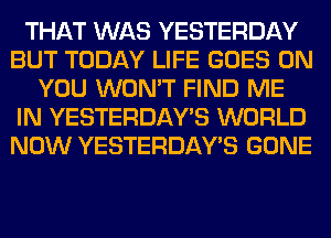 THAT WAS YESTERDAY
BUT TODAY LIFE GOES ON
YOU WON'T FIND ME
IN YESTERDAY'S WORLD
NOW YESTERDAY'S GONE