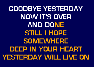 GOODBYE YESTERDAY
NOW ITS OVER
AND DONE
STILL I HOPE
SOMEINHERE
DEEP IN YOUR HEART
YESTERDAY WILL LIVE ON