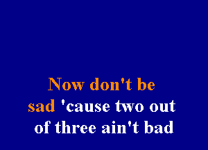 Now don't be
sad 'cause two out
of three ain't bad