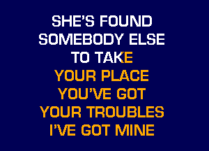 SHES FOUND
SOMEBODY ELSE
TO TAKE
YOUR PLACE
YOU'VE GOT
YOUR TROUBLES

I'VE GUT MINE l