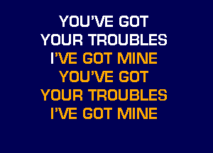 YOU'VE GOT
YOUR TROUBLES
I'VE GOT MINE
YOU'VE GOT
YOUR TROUBLES
I'VE GOT MINE

g